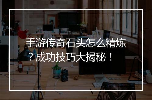 手游传奇石头怎么精炼？成功技巧大揭秘！