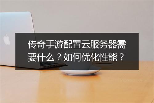 传奇手游配置云服务器需要什么？如何优化性能？