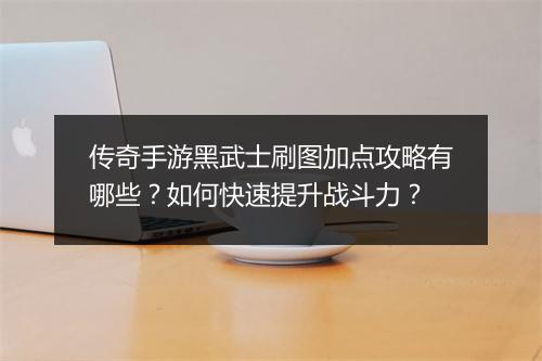 传奇手游黑武士刷图加点攻略有哪些？如何快速提升战斗力？