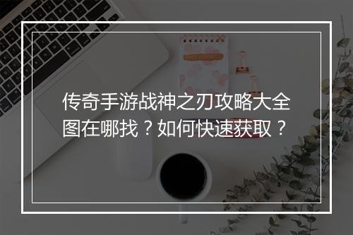 传奇手游战神之刃攻略大全图在哪找？如何快速获取？