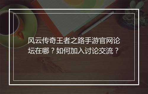 风云传奇王者之路手游官网论坛在哪？如何加入讨论交流？