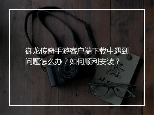 御龙传奇手游客户端下载中遇到问题怎么办？如何顺利安装？