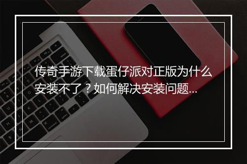 传奇手游下载蛋仔派对正版为什么安装不了？如何解决安装问题？