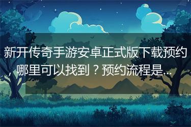 新开传奇手游安卓正式版下载预约，哪里可以找到？预约流程是怎样的？