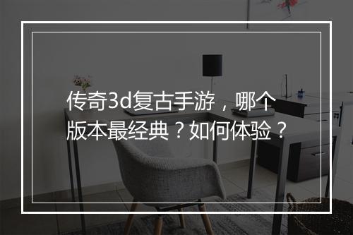 传奇3d复古手游，哪个版本最经典？如何体验？