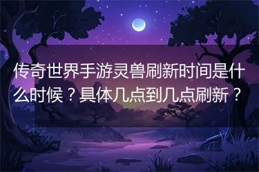 传奇世界手游灵兽刷新时间是什么时候？具体几点到几点刷新？