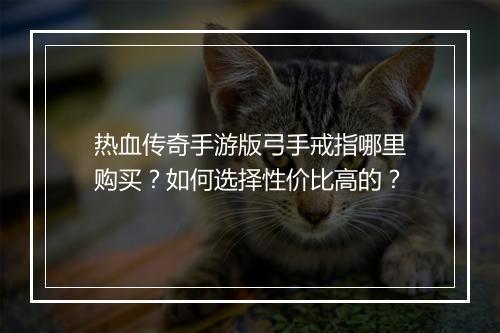 热血传奇手游版弓手戒指哪里购买？如何选择性价比高的？