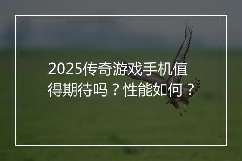 2025传奇游戏手机值得期待吗？性能如何？