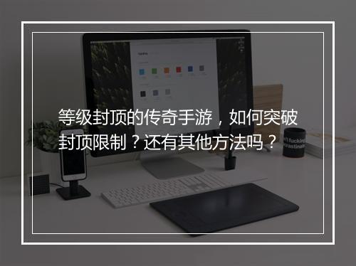 等级封顶的传奇手游，如何突破封顶限制？还有其他方法吗？