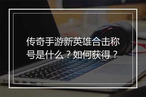 传奇手游新英雄合击称号是什么？如何获得？