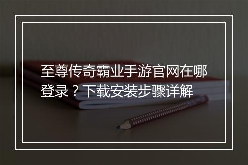 至尊传奇霸业手游官网在哪登录？下载安装步骤详解