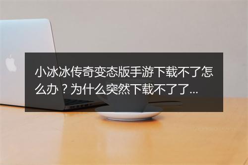 小冰冰传奇变态版手游下载不了怎么办？为什么突然下载不了了？