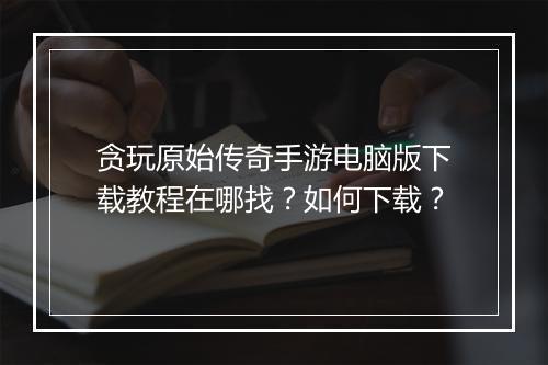 贪玩原始传奇手游电脑版下载教程在哪找？如何下载？