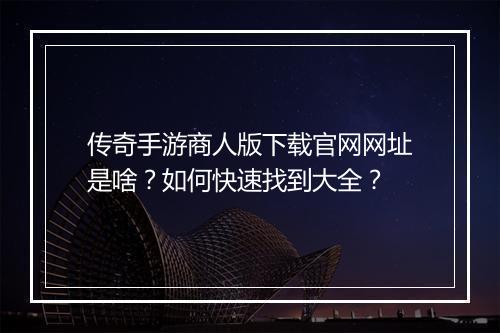 传奇手游商人版下载官网网址是啥？如何快速找到大全？