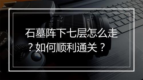 石墓阵下七层怎么走？如何顺利通关？