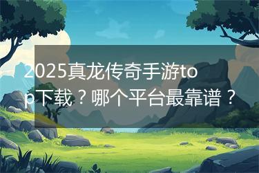 2025真龙传奇手游top下载？哪个平台最靠谱？