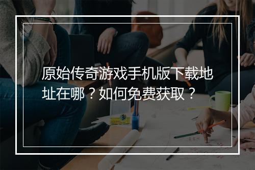 原始传奇游戏手机版下载地址在哪？如何免费获取？