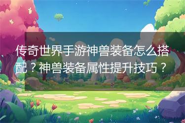 传奇世界手游神兽装备怎么搭配？神兽装备属性提升技巧？
