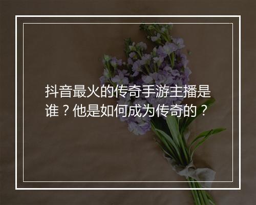 抖音最火的传奇手游主播是谁？他是如何成为传奇的？