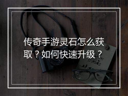 传奇手游灵石怎么获取？如何快速升级？
