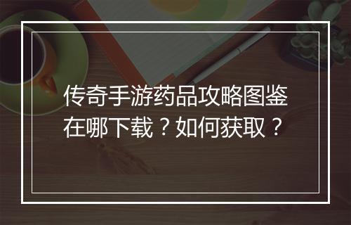 传奇手游药品攻略图鉴在哪下载？如何获取？