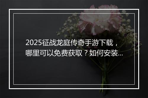 2025征战龙庭传奇手游下载，哪里可以免费获取？如何安装？
