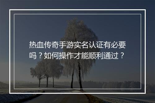 热血传奇手游实名认证有必要吗？如何操作才能顺利通过？