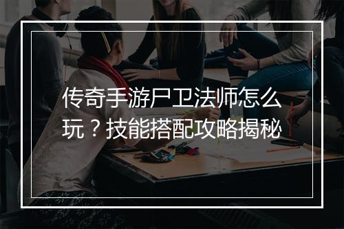 传奇手游尸卫法师怎么玩？技能搭配攻略揭秘