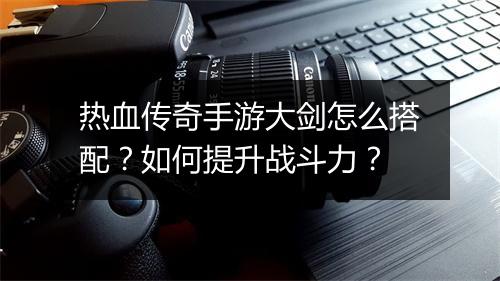 热血传奇手游大剑怎么搭配？如何提升战斗力？