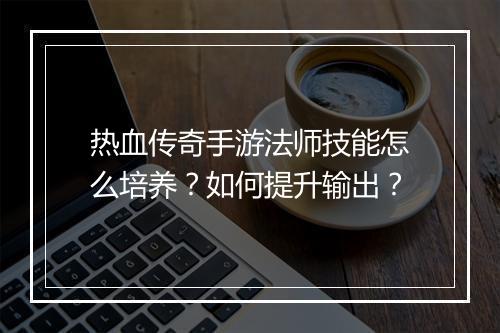 热血传奇手游法师技能怎么培养？如何提升输出？