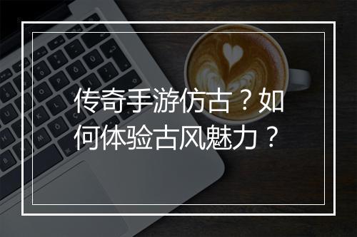 传奇手游仿古？如何体验古风魅力？