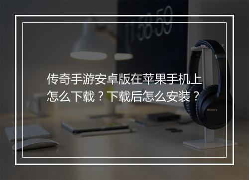 传奇手游安卓版在苹果手机上怎么下载？下载后怎么安装？