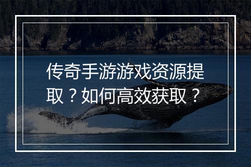 传奇手游游戏资源提取？如何高效获取？
