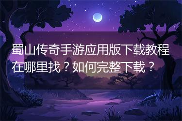 蜀山传奇手游应用版下载教程在哪里找？如何完整下载？