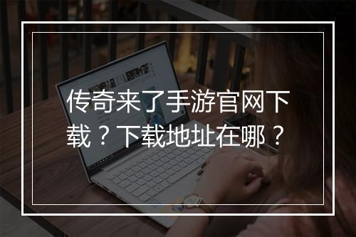 传奇来了手游官网下载？下载地址在哪？