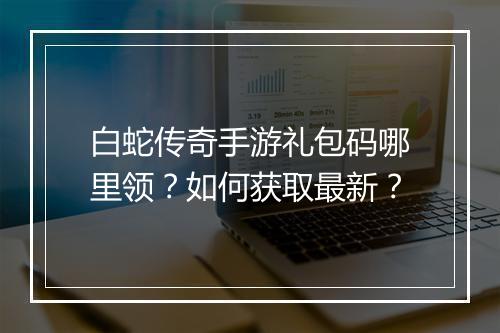 白蛇传奇手游礼包码哪里领？如何获取最新？