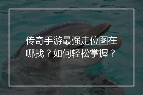 传奇手游最强走位图在哪找？如何轻松掌握？