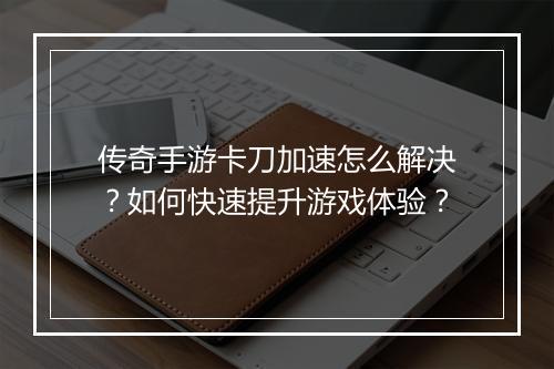 传奇手游卡刀加速怎么解决？如何快速提升游戏体验？