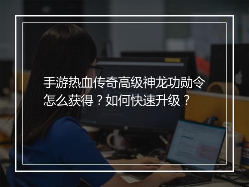 手游热血传奇高级神龙功勋令怎么获得？如何快速升级？