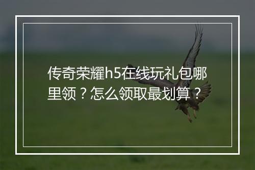 传奇荣耀h5在线玩礼包哪里领？怎么领取最划算？