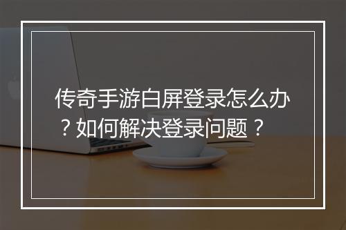 传奇手游白屏登录怎么办？如何解决登录问题？