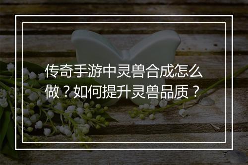 传奇手游中灵兽合成怎么做？如何提升灵兽品质？