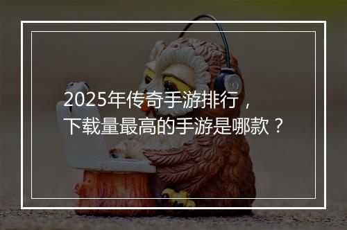 2025年传奇手游排行，下载量最高的手游是哪款？