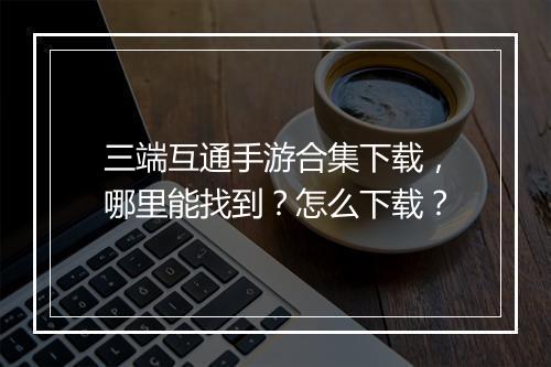 三端互通手游合集下载，哪里能找到？怎么下载？
