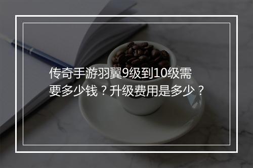 传奇手游羽翼9级到10级需要多少钱？升级费用是多少？