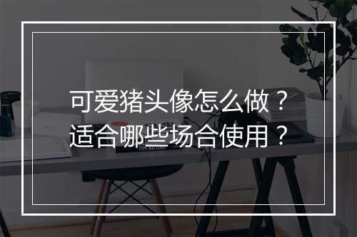 可爱猪头像怎么做？适合哪些场合使用？