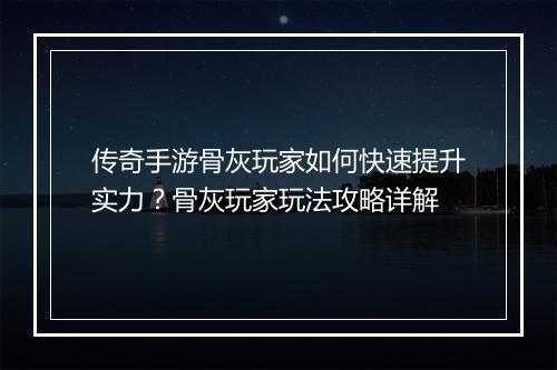 传奇手游骨灰玩家如何快速提升实力？骨灰玩家玩法攻略详解