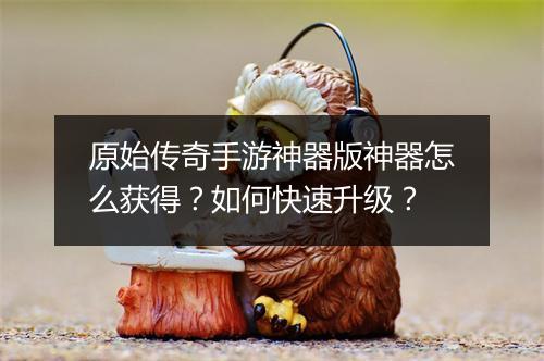 原始传奇手游神器版神器怎么获得？如何快速升级？