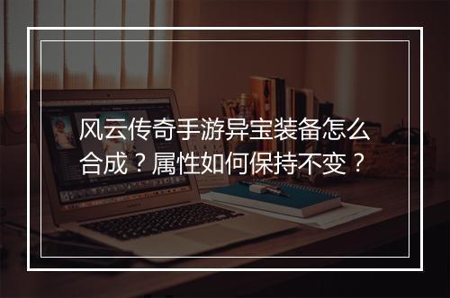 风云传奇手游异宝装备怎么合成？属性如何保持不变？