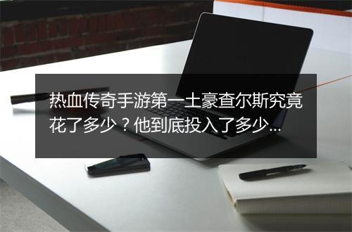 热血传奇手游第一土豪查尔斯究竟花了多少？他到底投入了多少钱？